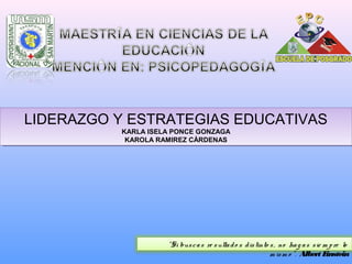 LIDERAZGO Y ESTRATEGIAS EDUCATIVAS
KARLA ISELA PONCE GONZAGA
KAROLA RAMIREZ CÀRDENAS
LIDERAZGO Y ESTRATEGIAS EDUCATIVAS
KARLA ISELA PONCE GONZAGA
KAROLA RAMIREZ CÀRDENAS
“Si buscas re sultado s distinto s, no hag as sie m pre lo
m ism o ”. Albert Einstein
 