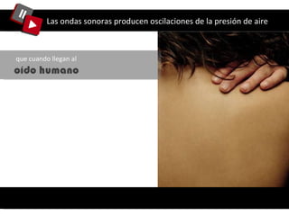 Las ondas sonoras producen oscilaciones de la presión de aire que cuando llegan al  oído humano 
