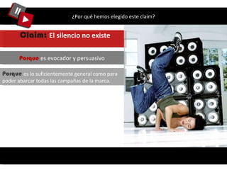 ¿Por qué hemos elegido este claim? Porque  es lo suficientemente general como para poder abarcar todas las campañas de la marca.  Porque  es evocador y persuasivo Claim:  El silencio no existe   