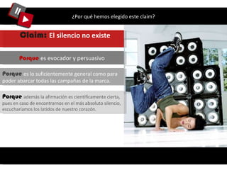 ¿Por qué hemos elegido este claim? Porque  es lo suficientemente general como para poder abarcar todas las campañas de la marca.  Porque  es evocador y persuasivo Claim:  El silencio no existe   Porque   además la afirmación es científicamente cierta, pues en caso de encontrarnos en el más absoluto silencio, escucharíamos los latidos de nuestro corazón.  