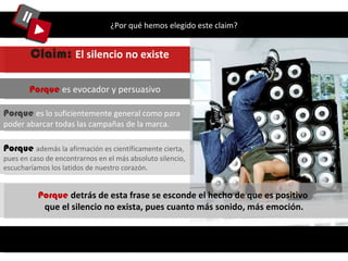 ¿Por qué hemos elegido este claim? Porque  es lo suficientemente general como para poder abarcar todas las campañas de la marca.  Porque  es evocador y persuasivo Claim:  El silencio no existe   Porque  detrás de esta frase se esconde el hecho de que es positivo  que el silencio no exista, pues cuanto más sonido, más emoción. Porque   además la afirmación es científicamente cierta, pues en caso de encontrarnos en el más absoluto silencio, escucharíamos los latidos de nuestro corazón.  