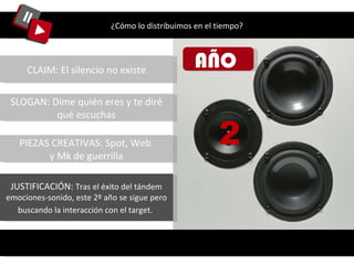 ¿Cómo lo distribuimos en el tiempo? AÑO  2 CLAIM: El silencio no existe SLOGAN: Dime quién eres y te diré qué escuchas PIEZAS CREATIVAS: Spot, Web  y Mk de guerrilla JUSTIFICACIÓN:  Tras el éxito del tándem emociones-sonido, este 2º año se sigue pero buscando la interacción con el target.   