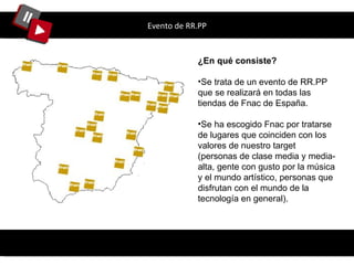 Evento de RR.PP ¿En qué consiste? Se trata de un evento de RR.PP que se realizará en todas las tiendas de Fnac de España. Se ha escogido Fnac por tratarse de lugares que coinciden con los valores de nuestro target ( personas de clase media y media-alta, gente con gusto por la música y el mundo artístico, personas que disfrutan con el mundo de la tecnología en general) . 