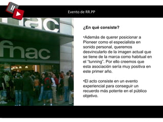 Evento de RR.PP ¿En qué consiste? Además de querer posicionar a Pioneer como el especialista en sonido personal, queremos desvincularlo de la imagen actual que se tiene de la marca como habitual en el “tunning”. Por ello creemos que esta asociación sería muy positiva en este primer año. El acto consiste en un evento experiencial para conseguir un recuerdo más potente en el público objetivo. 