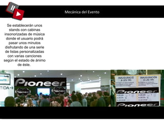 Mecánica del Evento Se establecerán unos stands con cabinas insonorizadas de música donde el usuario podrá pasar unos minutos disfrutando de una serie de listas personalizadas con varias canciones según el estado de ánimo de éste.  