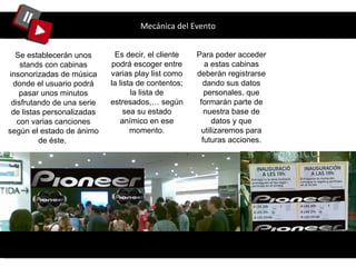 Mecánica del Evento Se establecerán unos stands con cabinas insonorizadas de música donde el usuario podrá pasar unos minutos disfrutando de una serie de listas personalizadas con varias canciones según el estado de ánimo de éste.  Es decir, el cliente podrá escoger entre varias play list como la lista de contentos; la lista de estresados,… según sea su estado anímico en ese momento. Para poder acceder a estas cabinas deberán registrarse dando sus datos personales, que formarán parte de nuestra base de datos y que utilizaremos para futuras acciones. 