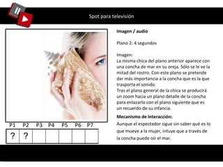 Spot para televisión Imagen / audio Plano 2: 4 segundos Imagen: La misma chica del plano anterior aparece con una concha de mar en su oreja. Sólo se le ve la mitad del rostro. Con este plano se pretende dar más importancia a la concha que es la que trasporta el sonido.  Tras el plano general de la chica se producirá un zoom hacia un plano detalle de la concha para enlazarlo con el plano siguiente que es un recuerdo de su infancia. Mecanismo de Interacción: Aunque el espectador sigue sin saber qué es lo que mueve a la mujer, intuye que a través de la concha puede oír el mar. P1  P2  P3  P4  P5  P6  P7  ? ? 