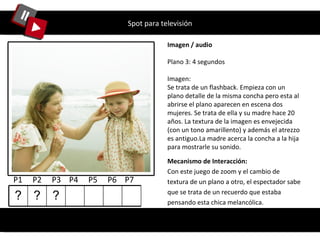 Spot para televisión Imagen / audio Plano 3: 4 segundos Imagen: Se trata de un flashback. Empieza con un plano detalle de la misma concha pero esta al abrirse el plano aparecen en escena dos mujeres. Se trata de ella y su madre hace 20 años. La textura de la imagen es envejecida (con un tono amarillento) y además el atrezzo es antiguo.La madre acerca la concha a la hija para mostrarle su sonido. Mecanismo de Interacción: Con este juego de zoom y el cambio de textura de un plano a otro, el espectador sabe que se trata de un recuerdo que estaba pensando esta chica melancólica. P1  P2  P3  P4  P5  P6  P7  ? ? ? 