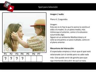 Spot para televisión Imagen / audio Plano 4: 2 segundos Imagen: Esta vez es la hija la que le acerca la concha al oído a la madre. Es un plano medio, más íntimo que el anterior, como si le estuviera susurrando algo. Siguen en un ambiente Mediterráneo y el cielo se encuentra un poco nublado, como en el plano anterior. Mecanismo de Interacción: El espectador empieza a intuir que el spot está relacionado con el sonido pero no sabe nada más. Esto puede servir de gancho para que siga intentando descubrir de qué se trata. P1  P2  P3  P4  P5  P6  P7  ? ? ? ? 