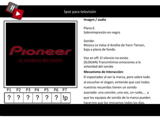 Spot para televisión Imagen / audio Plano 6 Sobreimpresión en negro Sonido: Música Le Valse d´Amélie de Yann Tiersen, baja a plano de fondo. Voz en off: El silencio no existe.  (SLOGAN) Transmitimos emociones a la velocidad del sonido Mecanismo de Interacción: El espectador al ver la marca, pero sobre todo al escuchar el slogan, entiende que casi todos nuestros recuerdos tienen un sonido asociado: una canción, una voz, un ruido,…  y que los equipos de sonido de la marca pueden hacernos que los revivamos todos los días. EL SILENCIO NO EXISTE P1  P2  P3  P4  P5  P6  P7  ? ? ? ? ? ? !p 