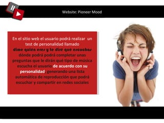 Website: Pioneer Mood En el sitio web el usuario podrá realizar  un test de personalidad llamado dime quién eres y te diré qué escuchas  dónde podrá podrá completar unas preguntas que le dirán qué tipo de música escucha el usuario  de acuerdo con su personalidad , generando una lista automática de reproducción que podrá escuchar y compartir en redes sociales 