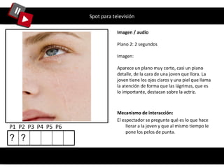 Spot para televisión Imagen / audio Plano 2: 2 segundos Imagen: Aparece un plano muy corto, casi un plano detalle, de la cara de una joven que llora. La joven tiene los ojos claros y una piel que llama la atención de forma que las lágrimas, que es lo importante, destacan sobre la actriz. P1  P2  P3  P4  P5  P6  Mecanismo de interacción: El espectador se pregunta qué es lo que hace llorar a la joven y que al mismo tiempo le pone los pelos de punta. ? ? 