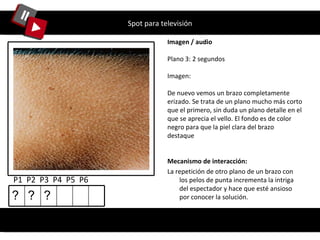 Spot para televisión Imagen / audio Plano 3: 2 segundos Imagen: De nuevo vemos un brazo completamente erizado. Se trata de un plano mucho más corto que el primero, sin duda un plano detalle en el que se aprecia el vello. El fondo es de color negro para que la piel clara del brazo destaque P1  P2  P3  P4  P5  P6 Mecanismo de interacción: La repetición de otro plano de un brazo con los pelos de punta incrementa la intriga del espectador y hace que esté ansioso por conocer la solución. ? ? ? 