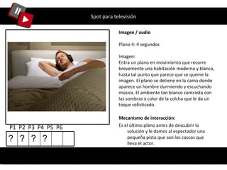 Spot para televisión Imagen / audio Plano 4: 4 segundos Imagen: Entra un plano en movimiento que recorre brevemente una habitación moderna y blanca, hasta tal punto que parece que se queme la imagen. El plano se detiene en la cama donde aparece un hombre durmiendo y escuchando música. El ambiente tan blanco contrasta con las sombras y color de la colcha que le da un toque sofisticado.  P1  P2  P3  P4  P5  P6 Mecanismo de interacción: Es el último plano antes de descubrir la solución y le damos al espectador una pequeña pista que son los cascos que lleva el actor. ? ? ? ? 