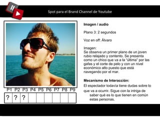 Spot para el Brand Channel de Youtube Imagen / audio Plano 3: 2 segundos Voz en off: Álvaro Imagen: Se observa un primer plano de un joven rubio relajado y contento. Se presenta como un chico que va a la “ última ”  por las gafas y el corte de pelo y con un nivel económico alto puesto que está navegando por el mar. P1  P2  P3  P4  P5  P6  P7  P8  P9 Mecanismo de Interacción: El espectador todavía tiene dudas sobre lo que va a ocurrir. Sigue con la intriga de saber qué es lo que tienen en común estas personas. ? ? ? 