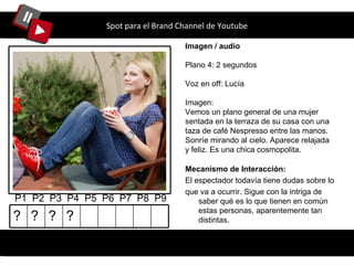 Spot para el Brand Channel de Youtube Imagen / audio Plano 4: 2 segundos Voz en off: Lucía Imagen: Vemos un plano general de una mujer sentada en la terraza de su casa con una taza de café Nespresso entre las manos. Sonríe mirando al cielo. Aparece relajada y feliz. Es una chica cosmopolita. P1  P2  P3  P4  P5  P6  P7  P8  P9 Mecanismo de Interacción: El espectador todavía tiene dudas sobre lo que va a ocurrir. Sigue con la intriga de saber qué es lo que tienen en común estas personas, aparentemente tan distintas. ? ? ? ? 