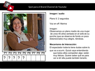 Spot para el Brand Channel de Youtube Imagen / audio Plano 5: 2 segundos Voz en off: Marina Imagen: Observamos un plano medio de una mujer  de unos 45 años sentada en el sofá de su porche (que se observa de fondo un poco distorsionado) muy alegre, riéndose.  P1  P2  P3  P4  P5  P6  P7  P8  P9 Mecanismo de Interacción: El espectador todavía tiene dudas sobre lo que va a ocurrir. Quizá vaya entendiendo que todos ellos comparten algo: están muy felices. Quiere saber qué es para ver si él/ ella puede también tenerlo. ? ? ? ? ? 