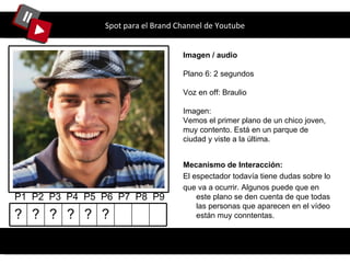 Spot para el Brand Channel de Youtube Imagen / audio Plano 6: 2 segundos Voz en off: Braulio Imagen: Vemos el primer plano de un chico joven, muy contento. Está en un parque de ciudad y viste a la última. P1  P2  P3  P4  P5  P6  P7  P8  P9 Mecanismo de Interacción: El espectador todavía tiene dudas sobre lo que va a ocurrir. Algunos puede que en este plano se den cuenta de que todas las personas que aparecen en el vídeo están muy conntentas. ? ? ? ? ? ? 