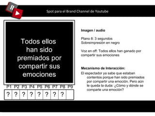 Spot para el Brand Channel de Youtube Imagen / audio Plano 8: 3 segundos Sobreimpresión en negro Voz en off: Todos ellos han ganado por compartir sus emociones P1  P2  P3  P4  P5  P6  P7  P8  P9 Mecanismo de Interacción: El espectador  ya sabe que estaban contentos porque han sido premiados por compartir una emoción. Pero aún le queda la duda: ¿Cómo y dónde se comparte una emoción? Todos ellos  han sido premiados por compartir sus emociones ? ? ? ? ? ? ? ? 