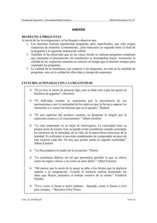 Facultad de Ingeniería - Universidad Rafael Landívar                       Boletín Electrónico No. 07



                                                       ANEXOS

RESPECTO A PREGUNTAS
A través de las investigaciones, se ha llegado a observar que:
    1. Los docentes realizan muchísimas preguntas, pero superficiales, que sólo exigen
       respuestas de memoria. Comúnmente, ¡sólo transcurre un segundo entre el final de
       la pregunta y la siguiente interacción verbal!
    2. También se ha observado que en las clases donde se realizan preguntas complejas
       que estimulan el pensamiento, los estudiantes se desempeñan mejor. Asimismo, la
       calidad de las respuestas aumenta en relación al tiempo que el docente otorgue para
       responder las preguntas.
    3. La calidad de la enseñanza, con respecto a las preguntas, no está en la cantidad de
       preguntas, sino en la calidad de ellas (tipo y tiempo de respuesta).


CITAS RELACIONADAS CON LA CREATIVIDAD

            “Si yo tuve la suerte de alcanzar algo, esto se debe solo a que me apoyé en
            hombros de gigantes". (Newton)

            “El Individuo creador se caracteriza por la persistencia de sus
            motivaciones y por la intensidad de los motivos que lo llevan a superar los
            obstáculos y a vencer las barreras que se le oponen.” Dadami

            “El arte supremo del profesor consiste en despertar la alegría por la
            expresión creativa y el conocimiento.” Albert Einstein

            “Lo más importante es no dejar de interrogarse. La curiosidad tiene su
            propia razón de existir. Uno no puede evitar asombrarse cuando contempla
            los misterios de la eternidad, de la vida, de la maravillosa estructura de la
            realidad. Es suficiente si uno trata simplemente de comprender un poco de
            este misterio cada día. No hay que perder jamás la sagrada curiosidad.”
            Albert Einstein

            “La Necesidad es la madre de la invención.” Platón.

            “La enseñanza debería ser tal que permitiese percibir lo que se ofrece
            como un regalo valioso y no como un duro deber.” Albert Einstein

            “Me parece que la razón de tu queja se debe a los límites que tu intelecto
            impone a tu imaginación…Cuando el intelecto analiza demasiado los
            ideas que fluyen, perjudica el trabajo creativo de la mente.” Friedrich
            Schiller

            "Vive, como si fueras a morir mañana... Aprende, como si fueras a vivir
            para siempre..." Berenice Félix Flores


URL_07_BAS02.pdf                                                                             10 de 10
 