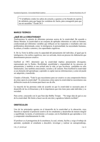 Facultad de Ingeniería - Universidad Rafael Landívar                      Boletín Electrónico No. 07



        “Y tú hablarás a todos los sabios de corazón, a quienes yo he llenado de espíritu
        de sabiduría, para que hagan las vestiduras de Aarón, para consagrarle para que
        sea mi sacerdote.” Éxodo 28:3



MARCO TEÓRICO

¿QUÉ ES LA CREATIVIDAD?
Analizaremos la opinión de diferentes personas acerca de la creatividad. De acuerdo a
Dense Morales, la creatividad es un conjunto de aptitudes inherentes en cada ser humano,
condicionada por diferentes variables que influyen en las respuestas o resultados ante una
problemática determinada, como: la inteligencia, la personalidad, las necesidades humanas,
la cultura, el medio o entorno y las capacidades cognitivas.

S. De La Torre la define como la capacidad del pensamiento del individuo, al igual que la
inteligencia y los estilos cognitivos; una vez activada, inicia un proceso de elaboración que
denominamos proceso creativo.

Guilford en 1967, determinó que la creatividad implica pensamiento divergente;
representado por la fluidez, flexibilidad, sensibilidad y originalidad de los procesos de
pensamiento; y también es una actitud ante la vida; ya que involucra cualidades no sólo
intelectuales, sino también emocionales, sociales y de carácter. Para Guilford la creatividad
es un elemento del aprendizaje y aprender es captar nuevas informaciones y como tal puede
ser adquirido y transferido.

Citando a Edwards, “Todo lo que necesitamos para ser creativo es una comprensión básica
de cómo opera la creatividad”. Si conocemos cómo opera la creatividad no necesitamos una
definición exacta de la misma para hacer uso de ella.

La mayoría de las personas están de acuerdo en que la creatividad es necesaria para el
desarrollo de las civilizaciones y de la importancia que ésta tiene para cada individuo y su
sociedad.

Para cerrar, concuerdo con lo que bien dijo Bobby Troupe: “No tengo idea de qué es eso
de la creatividad. Me limito a hacer uso de este don y agradezco haberlo recibido”.


OBSTÁCULOS

Uno de los principales agentes en el desarrollo de la creatividad es la educación, cuya
función es impulsar el potencial creativo de los estudiantes y desarrollar de manera integral
y equilibrada: la mente, el sentimiento y el cuerpo; con la finalidad de que aprendan a vivir
y comprender simultáneamente la vida.

El profesor es el protagonista de la enseñanza; la cual, orienta, facilita y exige el trabajo de
aprender, ayudando al estudiante a descubrir, investigar y realizar un autoaprendizaje,

URL_07_BAS02.pdf                                                                             3 de 10
 