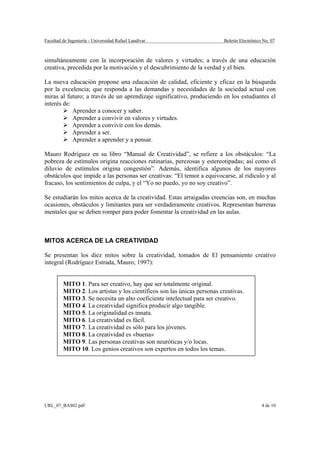 Facultad de Ingeniería - Universidad Rafael Landívar                     Boletín Electrónico No. 07



simultáneamente con la incorporación de valores y virtudes; a través de una educación
creativa, precedida por la motivación y el descubrimiento de la verdad y el bien.

La nueva educación propone una educación de calidad, eficiente y eficaz en la búsqueda
por la excelencia; que responda a las demandas y necesidades de la sociedad actual con
miras al futuro; a través de un aprendizaje significativo, produciendo en los estudiantes el
interés de:
            Aprender a conocer y saber.
            Aprender a convivir en valores y virtudes.
            Aprender a convivir con los demás.
            Aprender a ser.
            Aprender a aprender y a pensar.

Mauro Rodríguez en su libro “Manual de Creatividad”, se refiere a los obstáculos: “La
pobreza de estímulos origina reacciones rutinarias, perezosas y estereotipadas; así como el
diluvio de estímulos origina congestión”. Además, identifica algunos de los mayores
obstáculos que impide a las personas ser creativas: “El temor a equivocarse, al ridículo y al
fracaso, los sentimientos de culpa, y el “Yo no puedo, yo no soy creativo”.

Se estudiarán los mitos acerca de la creatividad. Estas arraigadas creencias son, en muchas
ocasiones, obstáculos y limitantes para ser verdaderamente creativos. Representan barreras
mentales que se deben romper para poder fomentar la creatividad en las aulas.



MITOS ACERCA DE LA CREATIVIDAD

Se presentan los diez mitos sobre la creatividad, tomados de El pensamiento creativo
integral (Rodríguez Estrada, Mauro; 1997):


         MITO 1. Para ser creativo, hay que ser totalmente original.
         MITO 2. Los artistas y los científicos son las únicas personas creativas.
         MITO 3. Se necesita un alto coeficiente intelectual para ser creativo.
         MITO 4. La creatividad significa producir algo tangible.
         MITO 5. La originalidad es innata.
         MITO 6. La creatividad es fácil.
         MITO 7. La creatividad es sólo para los jóvenes.
         MITO 8. La creatividad es «buena»
         MITO 9. Las personas creativas son neuróticas y/o locas.
         MITO 10. Los genios creativos son expertos en todos los temas.




URL_07_BAS02.pdf                                                                            4 de 10
 