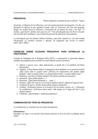 Facultad de Ingeniería - Universidad Rafael Landívar                             Boletín Electrónico No. 07



PREGUNTAS
                                                 “Hacer preguntas es prueba de que se piensa". Tagore

Jesucristo, el Maestro de los Maestros, usó con mucha precisión las preguntas. Un día, sus
discípulos le dijeron lo que opinaba la gente sobre él. Jesucristo, con una sola pregunta
dirigió sus mentes hacia la reflexión y evaluación de sus puntos de vista, y les dijo: “Y
ustedes, ¿qué dicen? ¿Quién creen que soy yo?.” Una sola pregunta que los llevó a la parte
más elevada de la enseñanza: una evaluación personal de aplicación trascendental.

La interrogante que nos plantea Alfonso Paredes y que tiene vigencia es: ¿Se está usando
eficazmente, en nuestras escuelas e iglesias, las preguntas que avivan la mente?
(APA_NET; 2006)



CONSEJOS SOBRE                      ALGUNAS            PREGUNTAS       PARA      ESTIMULAR             LA
CREATIVIDAD.

Tomado de Pedagogía de la Pregunta (APA_NET), a continuación se presentan algunos
ejemplos de preguntas para estimular la creatividad de nuestros alumnos:

         Aplicar a nuevos usos. ¿Qué aplicaciones se puede dar a la parábola del Buen
         Samaritano?
         Adaptar. ¿Cómo podría adaptar el argumento de la parábola en un contexto actual?
         ¿Qué nueva idea le sugiere ésta? ¿Ofrecen las experiencias del pasado algún
         paralelo? ¿Qué se podría copiar? ¿A quien podría imitar? ¿A quien admira más?
         Modificar. ¿En base al Salmo capítulo 100, podría escribir uno parecido?
         Aumentar. ¿Qué podría añadir a ...?
         Disminuir. ¿Qué podría disminuir a ... para...?
         Sustituir. ¿Qué otra cosa en vez de ésta se podría colocar? ¿Quién en lugar de éste?
         Combinar de nuevo. ¿Podría intercambiar algunos elementos?
         Cambiar. ¿Podríamos pensar en lo positivo de ese hecho, acción, etc.? ¿Alteramos
         las condiciones? ¿Volvemos hacia atrás? ¿Me pongo en el lugar del otro? ¿Con
         zapatos ajenos?
         Combinar. ¿Intercambiar o combinar propósitos?



COMBINACIÓN DE TIPOS DE PREGUNTAS

La combinación se constituye por tres tipos de preguntas:

Informativas:
Ejemplos: (a) ¿Qué es la oración? (b)¿Cuántos entraron al Arca de Noé? (c)¿Dónde murió
Judas?



URL_07_BAS02.pdf                                                                                    5 de 10
 