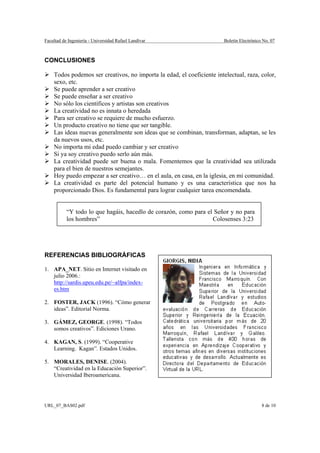 Facultad de Ingeniería - Universidad Rafael Landívar                    Boletín Electrónico No. 07



CONCLUSIONES

    Todos podemos ser creativos, no importa la edad, el coeficiente intelectual, raza, color,
    sexo, etc.
    Se puede aprender a ser creativo
    Se puede enseñar a ser creativo
    No sólo los científicos y artistas son creativos
    La creatividad no es innata o heredada
    Para ser creativo se requiere de mucho esfuerzo.
    Un producto creativo no tiene que ser tangible.
    Las ideas nuevas generalmente son ideas que se combinan, transforman, adaptan, se les
    da nuevos usos, etc.
    No importa mi edad puedo cambiar y ser creativo
    Si ya soy creativo puedo serlo aún más.
    La creatividad puede ser buena o mala. Fomentemos que la creatividad sea utilizada
    para el bien de nuestros semejantes.
    Hoy puedo empezar a ser creativo… en el aula, en casa, en la iglesia, en mi comunidad.
    La creatividad es parte del potencial humano y es una característica que nos ha
    proporcionado Dios. Es fundamental para lograr cualquier tarea encomendada.


           “Y todo lo que hagáis, hacedlo de corazón, como para el Señor y no para
           los hombres”                                           Colosenses 3:23




REFERENCIAS BIBLIOGRÁFICAS

1. APA_NET. Sitio en Internet visitado en
   julio 2006.:
   http://sardis.upeu.edu.pe/~alfpa/index-
   es.htm

2. FOSTER, JACK (1996). “Cómo generar
   ideas”. Editorial Norma.

3. GÁMEZ, GEORGE. (1998). “Todos
   somos creativos”. Ediciones Urano.

4. KAGAN, S. (1999). “Cooperative
   Learning. Kagan”. Estados Unidos.

5. MORALES, DENISE. (2004).
   “Creatividad en la Educación Superior”.
   Universidad Iberoamericana.




URL_07_BAS02.pdf                                                                           8 de 10
 