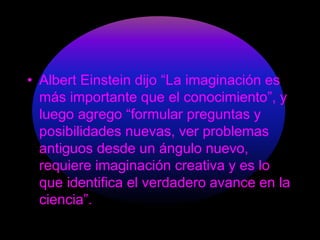 • Albert Einstein dijo “La imaginación es 
más importante que el conocimiento”, y 
luego agrego “formular preguntas y 
posibilidades nuevas, ver problemas 
antiguos desde un ángulo nuevo, 
requiere imaginación creativa y es lo 
que identifica el verdadero avance en la 
ciencia”. 
 