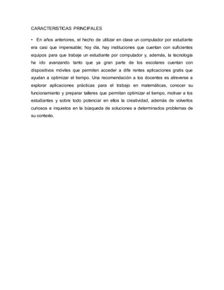CARACTERISTICAS PRINCIPALES
• En años anteriores, el hecho de utilizar en clase un computador por estudiante
era casi que impensable; hoy día, hay instituciones que cuentan con suficientes
equipos para que trabaje un estudiante por computador y, además, la tecnología
ha ido avanzando tanto que ya gran parte de los escolares cuentan con
dispositivos móviles que permiten acceder a dife rentes aplicaciones gratis que
ayudan a optimizar el tiempo. Una recomendación a los docentes es atreverse a
explorar aplicaciones prácticas para el trabajo en matemáticas, conocer su
funcionamiento y preparar talleres que permitan optimizar el tiempo, motivar a los
estudiantes y sobre todo potenciar en ellos la creatividad, además de volverlos
curiosos e inquietos en la búsqueda de soluciones a determinados problemas de
su contexto.