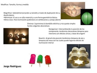 Modificar: Tamaño, Forma y medidaMagnificar: Sobredimensionando su tamaño a través de duplicación de su  diseño básicoMinimizar: El uso a un sólo material y a una forma geométrica básica.  