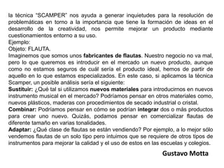 la técnica “SCAMPER” nos ayuda a generar inquietudes para la resolución de problemáticas en torno a la importancia que tiene la formación de ideas en el desarrollo de la creatividad, nos permite mejorar un producto mediante cuestionamientos entorno a su uso.Ejemplo:Objeto: FLAUTA.Imaginemos que somos unos fabricantes de flautas. Nuestro negocio no va mal, pero lo que queremos es introducir en el mercado un nuevo producto, aunque como no estamos seguros de cuál sería el producto ideal, hemos de partir de aquello en lo que estamos especializados. En este caso, si aplicamos la técnica Scamper, un posible análisis sería el siguiente:Sustituir: ¿Qué tal si utilizamos nuevos materiales para introducirnos en nuevos instrumento musical en el mercado? Podríamos pensar en otros materiales como, nuevos plásticos, maderas con procedimientos de secado industrial o cristal.Combinar: Podríamos pensar en cómo se podrían integrar dos o más productos para crear uno nuevo. Quizás, podamos pensar en comercializar flautas de diferente tamaño en varias tonalidades.Adaptar: ¿Qué clase de flautas se están vendiendo? Por ejemplo, a lo mejor sólo vendemos flautas de un solo tipo pero intuimos que se requiere de otros tipos de instrumentos para mejorar la calidad y el uso de estos en las escuelas y colegios.Gustavo Motta