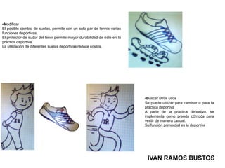 ModificarEl posible cambio de suelas, permite con un solo par de tennis varias funciones deportivasEl protector de sudor del tenni permite mayor durabilidad de éste en la práctica deportiva.La utilización de diferentes suelas deportivas reduce costos.Buscar otros usosSe puede utilizar para caminar o para la práctica deportivaA parte de la práctica deportiva, se implementa como prenda cómoda para vestir de manera casual.Su función primordial es la deportivaIVAN RAMOS BUSTOS