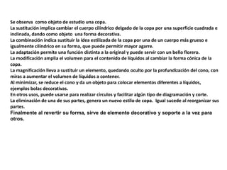 Se observa  como objeto de estudio una copa. La sustitución implica cambiar el cuerpo cilíndrico delgado de la copa por una superficie cuadrada e inclinada, dando como objeto  una forma decorativa.La combinación indica sustituir la idea estilizada de la copa por una de un cuerpo más grueso e igualmente cilíndrico en su forma, que puede permitir mayor agarre.La adaptación permite una función distinta a la original y puede servir con un bello florero.La modificación amplia el volumen para el contenido de líquidos al cambiar la forma cónica de la copa.La magnificación lleva a sustituir un elemento, quedando oculto por la profundización del cono, con miras a aumentar el volumen de líquidos a contener.Al minimizar, se reduce el cono y da un objeto para colocar elementos diferentes a líquidos, ejemplos bolas decorativas.En otros usos, puede usarse para realizar círculos y facilitar algún tipo de diagramación y corte.La eliminación de una de sus partes, genera un nuevo estilo de copa.  Igual sucede al reorganizar sus partes.Finalmente al revertir su forma, sirve de elemento decorativo y soporte a la vez para otros.