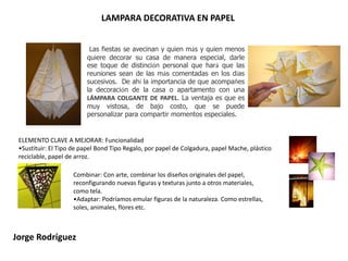 LAMPARA DECORATIVA EN PAPEL Las fiestas se avecinan y quien más y quien menos quiere decorar su casa de manera especial, darle ese toque de distinción personal que hará que las reuniones sean de las más comentadas en los días sucesivos.  De ahí la importancia de que acompañes la decoración de la casa o apartamento con una LÁMPARA COLGANTE DE PAPEL. La ventaja es que es muy vistosa, de bajo costo, que se puede personalizar para compartir momentos especiales.ELEMENTO CLAVE A MEJORAR: FuncionalidadSustituir: El Tipo de papel Bond Tipo Regalo, por papel de Colgadura, papel Mache, plástico reciclable, papel de arroz. Combinar: Con arte, combinar los diseños originales del papel, reconfigurando nuevas figuras y texturas junto a otros materiales, como tela. Adaptar: Podríamos emular figuras de la naturaleza. Como estrellas, soles, animales, flores etc. Jorge Rodríguez