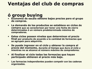 Ventajas del club de compras   ó group buying Economía de escala obtiene bajos precios para el grupo de compras. La demanda de los productos se establece en ciclos de compra  que se caracterizan por tener una fecha de cierre determinados ó un número predeterminado máximo de compradores. Estos ciclos poseen niveles que determinan el precio final  por producto de acuerdo a la cantidad de farmacias que se agrupen para adquirirlo. Se puede ingresar en el ciclo y obtener la compra al precio del momento,  durante el tiempo que dura el ciclo y mientras no se alcance el número máximo de compradores. Al finalizar el ciclo todas las farmacias que hayan participado obtienen el precio más bajo. Las farmacias independientes pueden competir con las cadenas organizadas. 