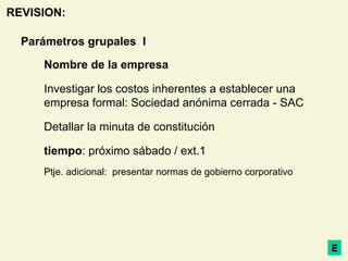 Parámetros grupales  I Nombre de la empresa Investigar los costos inherentes a establecer una empresa formal: Sociedad anónima cerrada - SAC Detallar la minuta de constitución tiempo : próximo sábado / ext.1 Ptje. adicional:  presentar normas de gobierno corporativo E REVISION: 