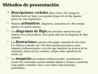Métodos de presentación Descripciones verbales .  Bajo costo y útil, aunque la fidelidad suele ser baja y con grandes riesgos de olvidar algunos puntos de vista importantes.  Modelos  aritméticos  : diagramas, ecuaciones etc. Desventajas iguales a la opción anterior.  Los  diagramas de flujo  para presentar operaciones que implica el uso del producto. Poca gente sabe leer un diagrama de flujo estándar.  Las   ilustraciones  realistas sobre papel o pantalla de televisión. Los ficheros normales de CAD ahora pueden presentarse como imágenes tridimensionales y en color que muestren las texturas de los materiales, efectos de luz, sombras, reflejos sobre superficies de cristal, etc.  Las  maquetas   son modelos tridimensionales, normalmente a escala real, construidas usando métodos rápidos y baratos y materiales como papel o cartulina. Son a veces útiles como prototipos preliminares. 