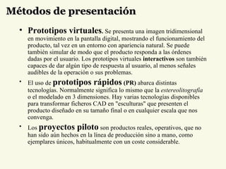 Métodos de presentación Prototipos virtuales .  Se presenta una imagen tridimensional en movimiento en la pantalla digital, mostrando el funcionamiento del producto, tal vez en un entorno con apariencia natural. Se puede también simular de modo que el producto responda a las órdenes dadas por el usuario. Los prototipos virtuales  interactivos  son también capaces de dar algún tipo de respuesta al usuario, al menos señales audibles de la operación o sus problemas.  El uso de   prototipos rápidos  (PR)  abarca distintas tecnologías. Normalmente significa lo mismo que la  estereolitografía  o el modelado en 3 dimensiones. Hay varias tecnologías disponibles para transformar ficheros CAD en "esculturas" que presenten el producto diseñado en su tamaño final o en cualquier escala que nos convenga.  Los  proyectos piloto  son productos reales, operativos, que no han sido aún hechos en la línea de producción sino a mano, como ejemplares únicos, habitualmente con un coste considerable.  