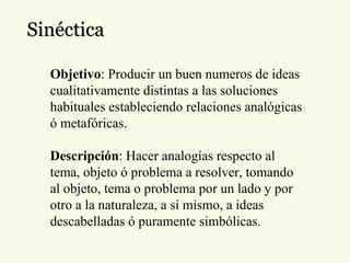Sinéctica Objetivo : Producir un buen numeros de ideas cualitativamente distintas a las soluciones habituales estableciendo relaciones analógicas ó metafóricas. Descripción : Hacer analogías respecto al tema, objeto ó problema a resolver, tomando al objeto, tema o problema por un lado y por otro a la naturaleza, a sí mismo, a ideas descabelladas ó puramente simbólicas. 
