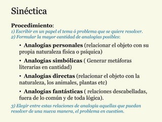 Sinéctica Procedimiento : 1) Escribir en un papel el tema ó problema que se quiere resolver. 2) Formular la mayor cantidad de analogías posibles : Analogías personales  (relacionar el objeto con su propia naturaleza física o psiquica) Analogías simbólicas  ( Generar metáforas literarias en cantidad) Analogías directas  (relacionar el objeto con la naturaleza, los animales, plantas etc)  Analogías fantásticas  ( relaciones descabelladas, fuera de lo común y de toda lógica). 3) Elegir entre estas relaciones de analogía aquellas que puedan resolver de una nueva manera, el problema en cuestion. 