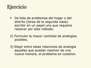 De   lista de problemas del hogar o del distrito (tarea de la segunda clase) escribir en un papel uno que requiera resolver por este método. 2) Formular la mayor cantidad de analogías posibles. 3) Elegir entre estas relaciones de analogía aquellas que puedan resolver de una nueva manera, el problema en cuestion. Ejercicio 