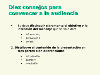 D iez consejos para convencer a la audiencia Se debe  distinguir claramente el objetivo y la intención del mensaje  que se va a dar:  información,  persuasión o  ambas. 2.  Distribuye el contenido de la presentación en tres partes bien diferenciadas :  introducción,  cuerpo y  conclusión. 