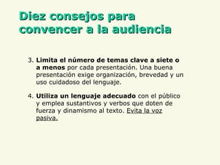 D iez consejos para convencer a la audiencia 3.  Limita el número de temas clave a siete o a menos  por cada presentación. Una buena presentación exige organización, brevedad y un uso cuidado so  de l lenguaje . 4.   Utiliza un lenguaje adecuado  con el público y emplea sustantivos y verbos que doten de fuerza y dinamismo al texto.  Evita la voz pasiva. 