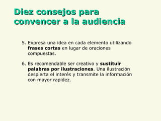 D iez consejos para convencer a la audiencia 5. Expresa una idea en cada elemento utilizando  frases cortas  en lugar de oraciones compuestas. 6. Es recomendable ser creativo y  sustituir palabras por ilustraciones . Una ilustración despierta el interés y transmite la información con mayor rapidez. 