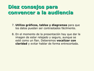 D iez consejos para convencer a la audiencia 7.  Utiliza gráficos, tablas y diagramas  para que los datos puedan ser contrastados fácilmente. 8. En el momento de la presentación hay que dar la imagen de estar relajado y seguro, aunque se esté como un flan. Deberemos  vocalizar con claridad  y evitar hablar de forma entrecortada. 