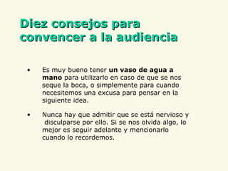 D iez consejos para convencer a la audiencia Es muy bueno tener  un vaso de agua a mano  para utilizarlo en caso de que se nos seque la boca, o simplemente para cuando necesitemos una excusa para pensar en la siguiente idea. Nunca hay que admitir que se está nervioso y  disculparse por ello. Si se nos olvida algo, lo mejor es seguir adelante y mencionarlo cuando lo recordemos.  