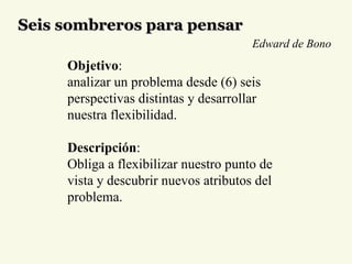 Seis sombreros para pensar Objetivo :  analizar un problema desde (6) seis perspectivas distintas y desarrollar nuestra flexibilidad. Descripción : Obliga a flexibilizar nuestro punto de vista y descubrir nuevos atributos del problema. Edward de Bono 