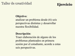 Taller de creatividad Ejercicio Objetivo :  analizar un problema desde (6) seis perspectivas distintas y desarrollar nuestra flexibilidad. Descripción : Traer elaboración de alguno de los problemas planteados en primera sesión por el estudiante, acorde a estas seis perspectivas. 