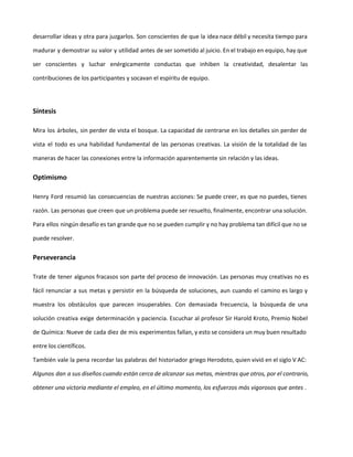 habilidades de razonamiento y el cuestionamiento de sus alumnos. Alguien dijo una vez: "No es la
respuesta lo que nos enseña y forma, es la pregunta."
Las prácticas de gestión en las organizaciones extrapolan la cultura educacional, mostrando poca
tolerancia para las mentes creativas e inquisitiva. Se valora aquel empleado eficiente, que actúa dentro
de las reglas y costumbres, así los problemas permanezcan intactos y las soluciones tengas meros efectos
transitorios. El ritmo acelerado de los negocios reduce el tiempo disponible para explorar nuevas
posibilidades y oportunidades para la innovación. El futuro es sacrificado por la rutina del día a día, y las
emergencias no dejan lugar para las cosas importantes y en consecuencia las preguntas innovadoras no
son nunca formuladas.
¿Qué hace a una pregunta vigorosa y desafiante?
..............
Esperamos que esta prueba de lectura haya despertado tu interés en la obra “Creatividad aplicada -
Herramientas para la innovación”.
Puedes adquirirlo a través de diferentes plataformas, presentaciones y tipos de pago.
Visita la página oficial aquí
Innovación7x4.com - Creatividad a la carta
LaeBookeria.com - Libros recién horneados
La página del autor: Ing. Jairo Siqueira
 